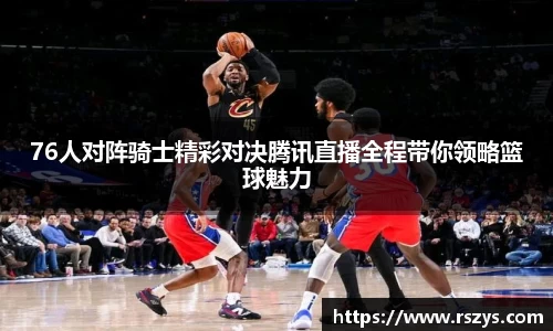 76人对阵骑士精彩对决腾讯直播全程带你领略篮球魅力