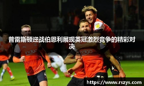 普雷斯顿迎战伯恩利展现英冠激烈竞争的精彩对决