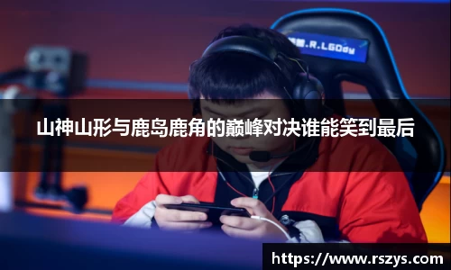 山神山形与鹿岛鹿角的巅峰对决谁能笑到最后